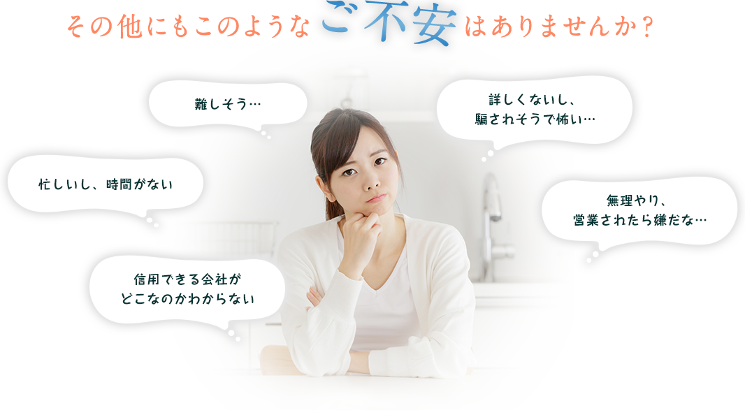 その他にもこのようなご不安はありませんか？難しそう…忙しいし、時間がない　信用できる会社がどこなのかわからない　詳しくないし、 騙されそうで怖い…無理やり、 営業されたら嫌だな…