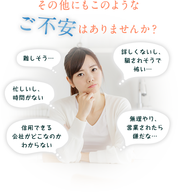 その他にもこのようなご不安はありませんか？難しそう…忙しいし、時間がない　信用できる会社がどこなのかわからない　詳しくないし、 騙されそうで怖い…無理やり、 営業されたら嫌だな…