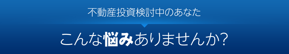 不動産投資検討中のあなた、こんな悩みありませんか？